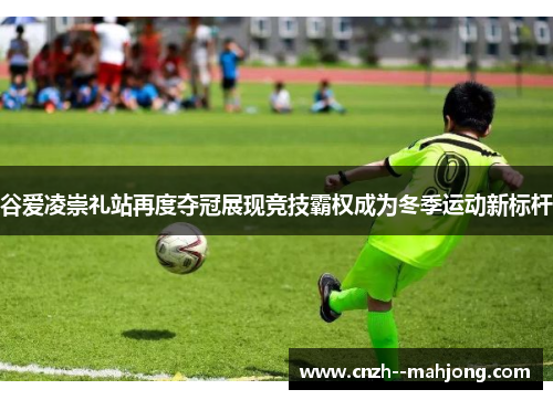 谷爱凌崇礼站再度夺冠展现竞技霸权成为冬季运动新标杆