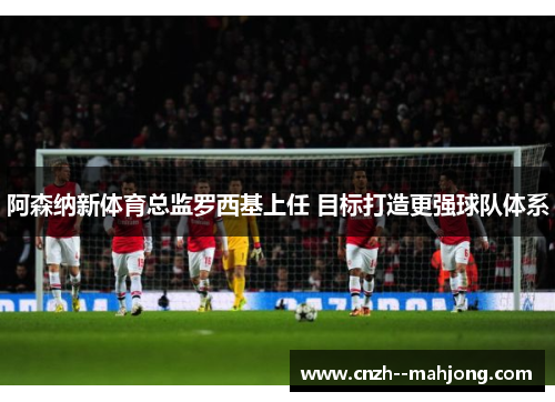阿森纳新体育总监罗西基上任 目标打造更强球队体系