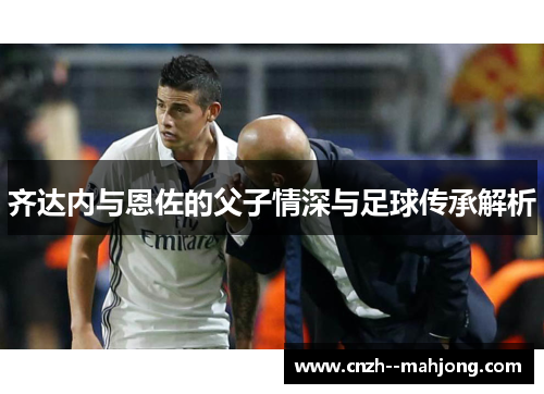 齐达内与恩佐的父子情深与足球传承解析
